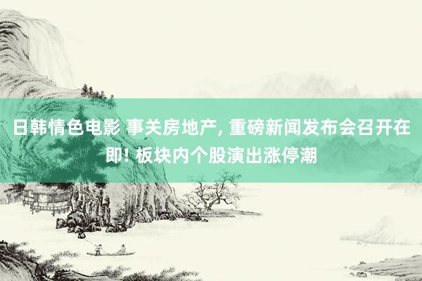 日韩情色电影 事关房地产, 重磅新闻发布会召开在即! 板块内个股演出涨停潮
