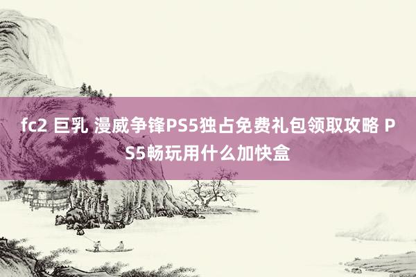 fc2 巨乳 漫威争锋PS5独占免费礼包领取攻略 PS5畅玩用什么加快盒