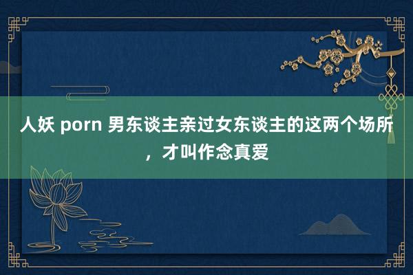 人妖 porn 男东谈主亲过女东谈主的这两个场所，才叫作念真爱