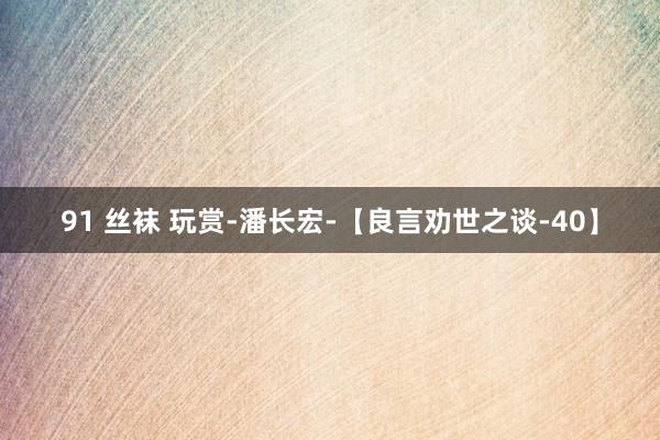 91 丝袜 玩赏-潘长宏-【良言劝世之谈-40】