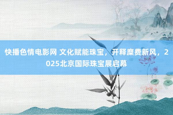 快播色情电影网 文化赋能珠宝，开释糜费新风，2025北京国际珠宝展启幕