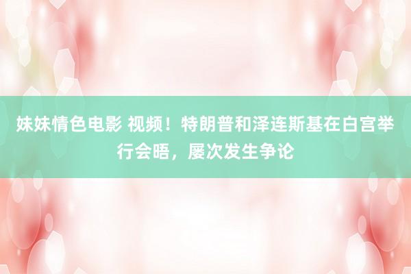 妹妹情色电影 视频！特朗普和泽连斯基在白宫举行会晤，屡次发生争论