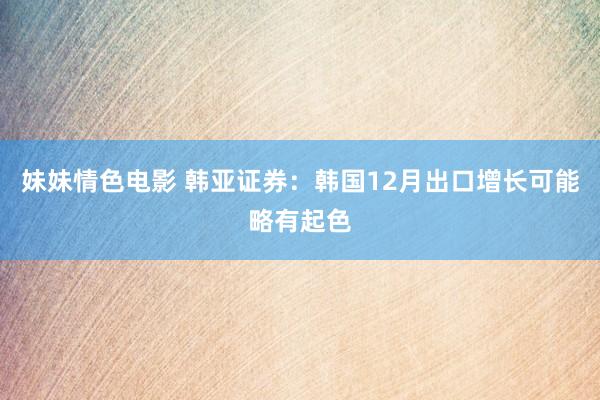 妹妹情色电影 韩亚证券：韩国12月出口增长可能略有起色