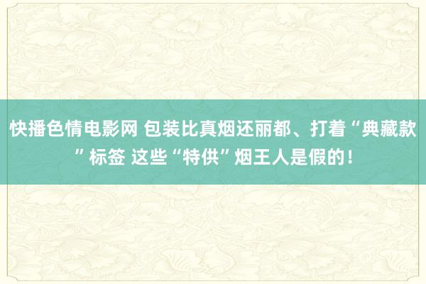 快播色情电影网 包装比真烟还丽都、打着“典藏款”标签 这些“特供”烟王人是假的！