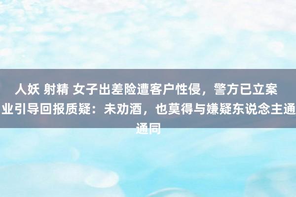 人妖 射精 女子出差险遭客户性侵，警方已立案 同业引导回报质疑：未劝酒，也莫得与嫌疑东说念主通同