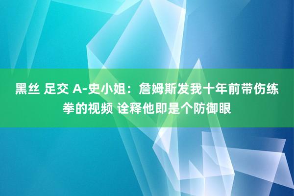 黑丝 足交 A-史小姐：詹姆斯发我十年前带伤练拳的视频 诠释他即是个防御眼