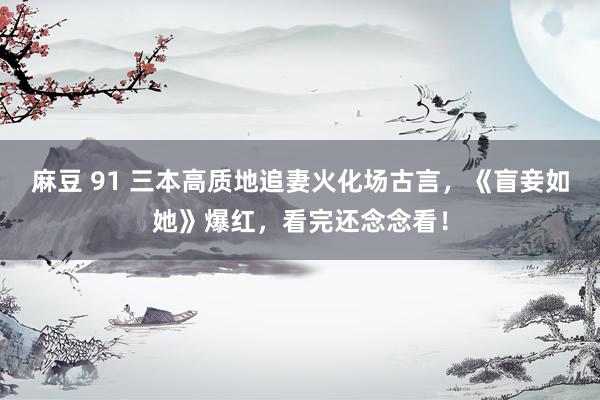 麻豆 91 三本高质地追妻火化场古言，《盲妾如她》爆红，看完还念念看！