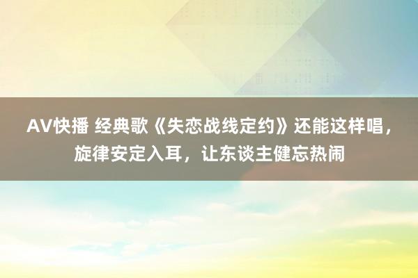 AV快播 经典歌《失恋战线定约》还能这样唱，旋律安定入耳，让东谈主健忘热闹
