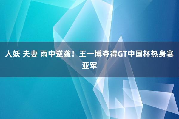 人妖 夫妻 雨中逆袭！王一博夺得GT中国杯热身赛亚军