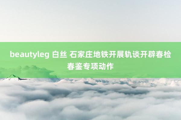 beautyleg 白丝 石家庄地铁开展轨谈开辟春检春鉴专项动作