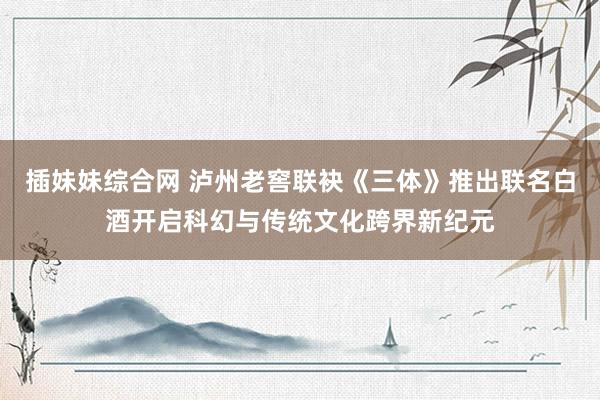 插妹妹综合网 泸州老窖联袂《三体》推出联名白酒开启科幻与传统文化跨界新纪元