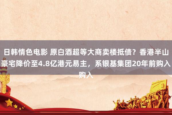 日韩情色电影 原白酒超等大商卖楼抵债？香港半山豪宅降价至4.8亿港元易主，系银基集团20年前购入