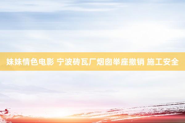 妹妹情色电影 宁波砖瓦厂烟囱举座撤销 施工安全