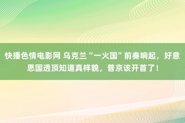 快播色情电影网 乌克兰“一火国”前奏响起，好意思国透顶知道真样貌，普京该开首了！