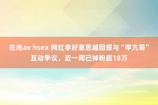 在线av hsex 网红李好意思越回报与“甲亢哥”互动争议，近一周已掉粉超18万