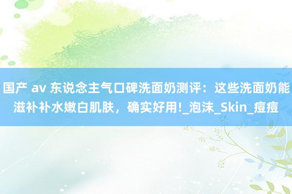 国产 av 东说念主气口碑洗面奶测评：这些洗面奶能滋补补水嫩白肌肤，确实好用!_泡沫_Skin_痘痘