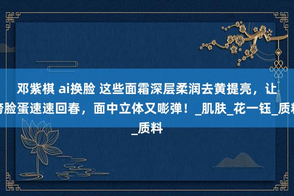 邓紫棋 ai换脸 这些面霜深层柔润去黄提亮，让垮脸蛋速速回春，面中立体又嘭弹！_肌肤_花一钰_质料