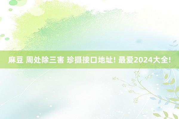麻豆 周处除三害 珍摄接口地址! 最爱2024大全!