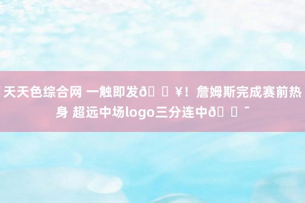 天天色综合网 一触即发🔥！詹姆斯完成赛前热身 超远中场logo三分连中🎯