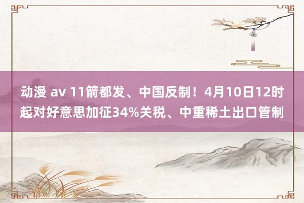 动漫 av 11箭都发、中国反制！4月10日12时起对好意思加征34%关税、中重稀土出口管制
