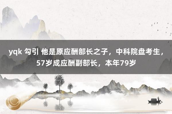 yqk 勾引 他是原应酬部长之子，中科院盘考生，57岁成应酬副部长，本年79岁
