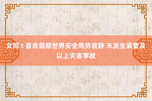 女同 t 首肯假期世界安全局势寂静 未发生紧要及以上灾害事故