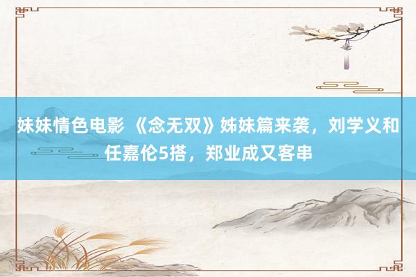 妹妹情色电影 《念无双》姊妹篇来袭，刘学义和任嘉伦5搭，郑业成又客串