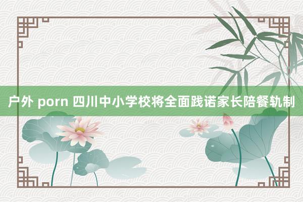 户外 porn 四川中小学校将全面践诺家长陪餐轨制