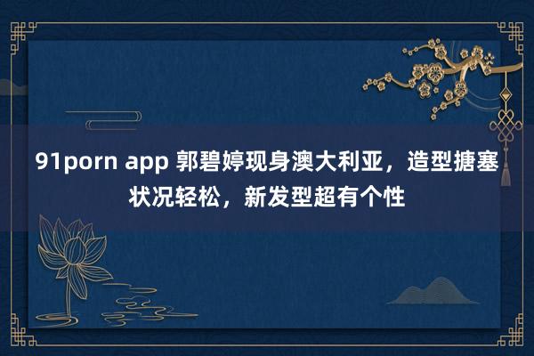 91porn app 郭碧婷现身澳大利亚，造型搪塞状况轻松，新发型超有个性