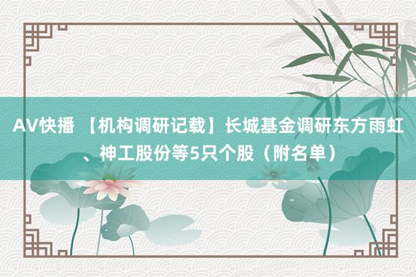 AV快播 【机构调研记载】长城基金调研东方雨虹、神工股份等5只个股（附名单）