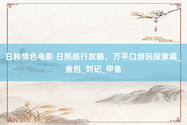 日韩情色电影 日照旅行攻略，万平口游玩探索篇_鱼包_刘记_甲鱼