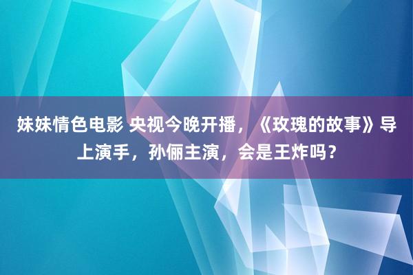 妹妹情色电影 央视今晚开播，《玫瑰的故事》导上演手，孙俪主演，会是王炸吗？