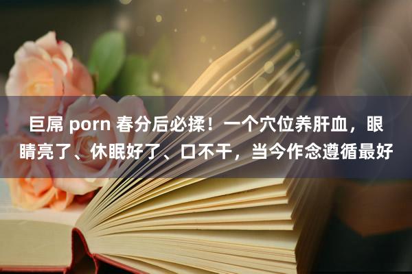 巨屌 porn 春分后必揉！一个穴位养肝血，眼睛亮了、休眠好了、口不干，当今作念遵循最好