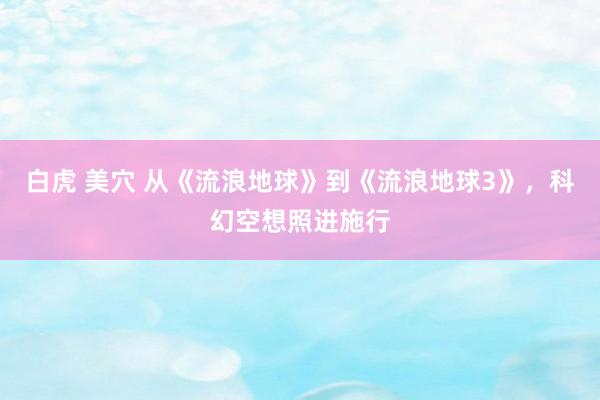 白虎 美穴 从《流浪地球》到《流浪地球3》，科幻空想照进施行