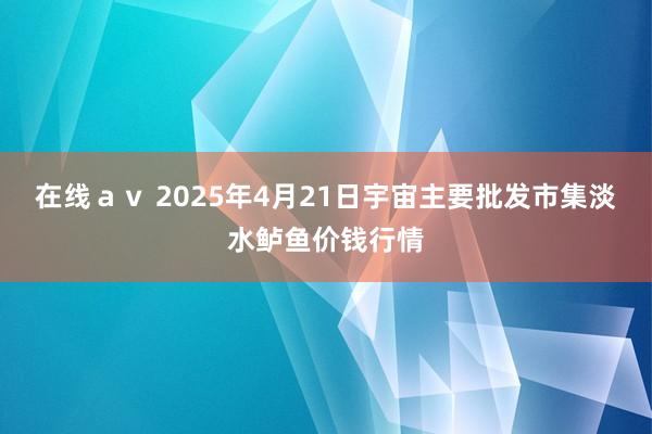 在线ａｖ 2025年4月21日宇宙主要批发市集淡水鲈鱼价钱行情