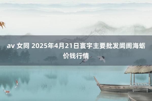 av 女同 2025年4月21日寰宇主要批发阛阓海蛎价钱行情