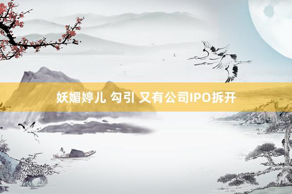 妖媚婷儿 勾引 又有公司IPO拆开