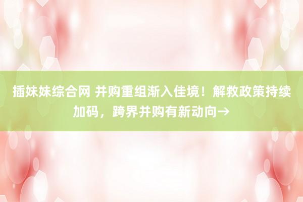 插妹妹综合网 并购重组渐入佳境！解救政策持续加码，跨界并购有新动向→