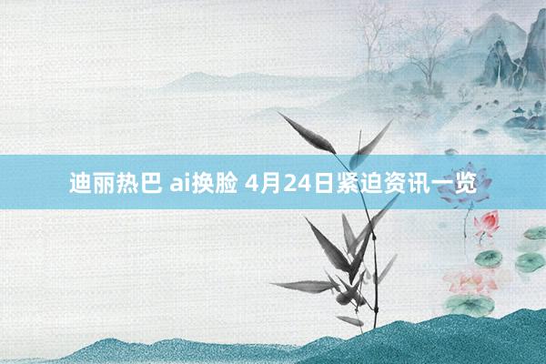 迪丽热巴 ai换脸 4月24日紧迫资讯一览