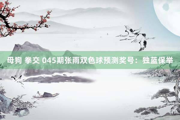 母狗 拳交 045期张雨双色球预测奖号：独蓝保举