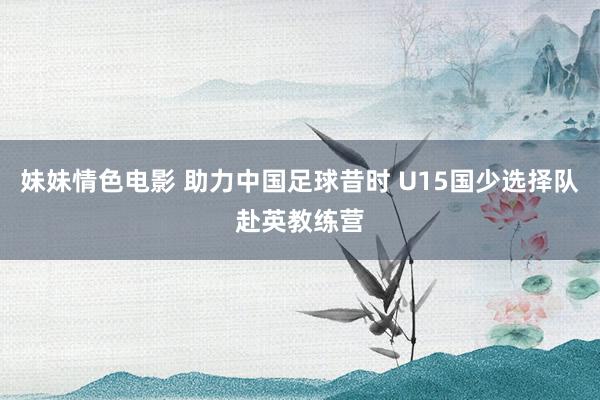 妹妹情色电影 助力中国足球昔时 U15国少选择队赴英教练营