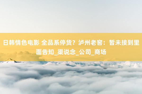 日韩情色电影 全品系停货？泸州老窖：暂未接到里面告知_渠说念_公司_商场