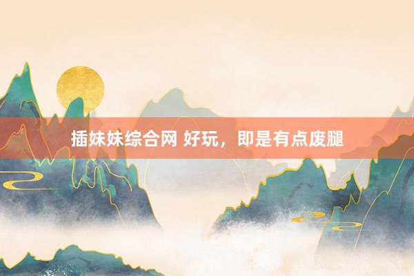 插妹妹综合网 好玩，即是有点废腿