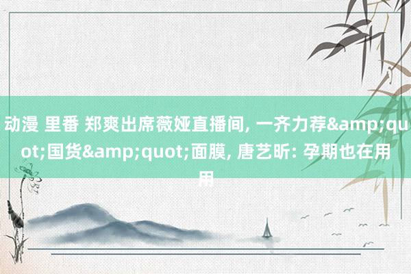 动漫 里番 郑爽出席薇娅直播间， 一齐力荐&quot;国货&quot;面膜， 唐艺昕: 孕期也在用