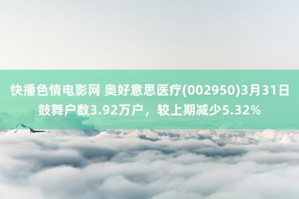 快播色情电影网 奥好意思医疗(002950)3月31日鼓舞户数3.92万户，较上期减少5.32%