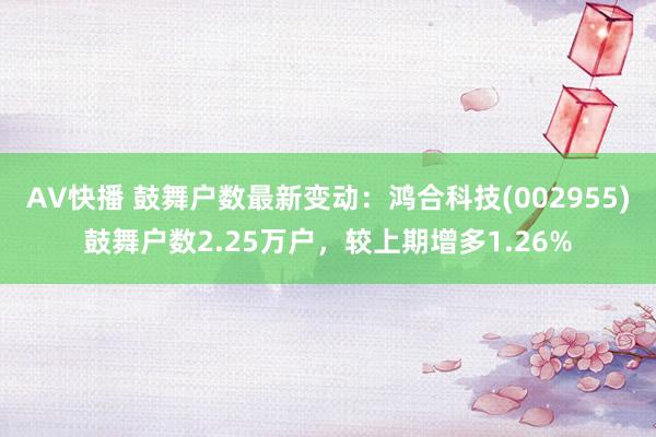 AV快播 鼓舞户数最新变动：鸿合科技(002955)鼓舞户数2.25万户，较上期增多1.26%