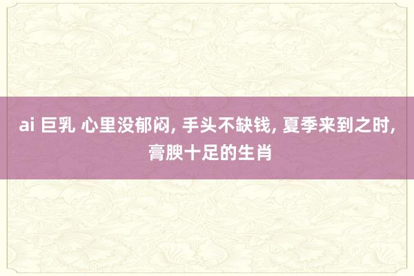ai 巨乳 心里没郁闷， 手头不缺钱， 夏季来到之时， 膏腴十足的生肖