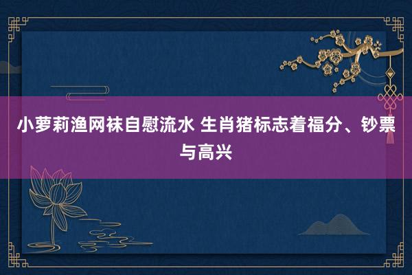 小萝莉渔网袜自慰流水 生肖猪标志着福分、钞票与高兴
