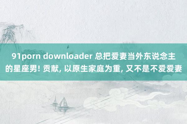 91porn downloader 总把爱妻当外东说念主的星座男! 贡献， 以原生家庭为重， 又不是不爱爱妻