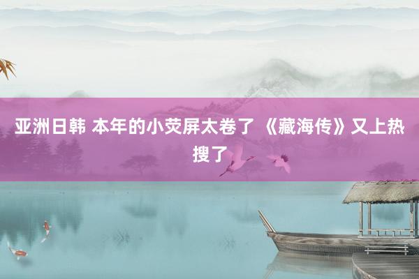 亚洲日韩 本年的小荧屏太卷了 《藏海传》又上热搜了